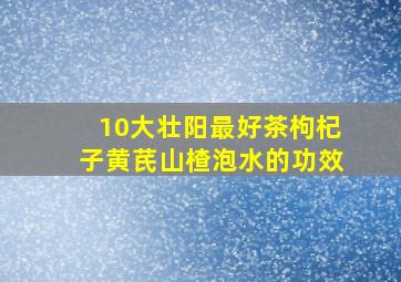 10大壮阳最好茶枸杞子黄芪山楂泡水的功效