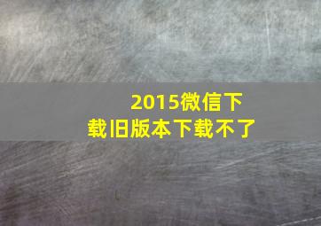 2015微信下载旧版本下载不了