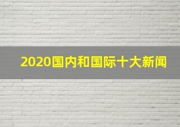 2020国内和国际十大新闻