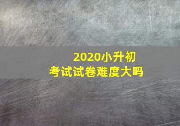 2020小升初考试试卷难度大吗