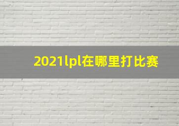 2021lpl在哪里打比赛