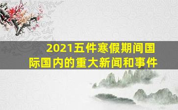 2021五件寒假期间国际国内的重大新闻和事件