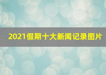 2021假期十大新闻记录图片