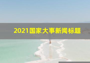 2021国家大事新闻标题