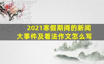 2021寒假期间的新闻大事件及看法作文怎么写