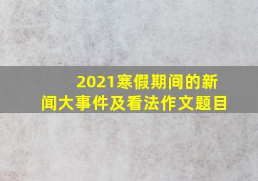 2021寒假期间的新闻大事件及看法作文题目