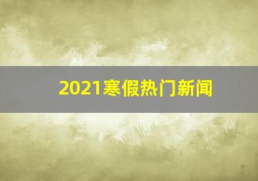 2021寒假热门新闻