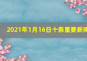 2021年1月16日十条重要新闻