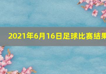 2021年6月16日足球比赛结果