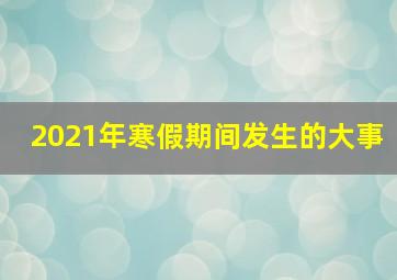 2021年寒假期间发生的大事