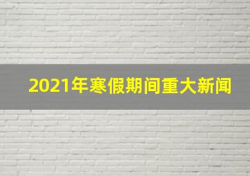 2021年寒假期间重大新闻