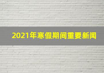 2021年寒假期间重要新闻