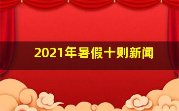 2021年暑假十则新闻