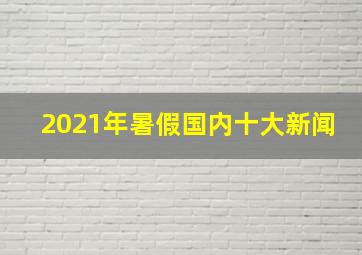 2021年暑假国内十大新闻