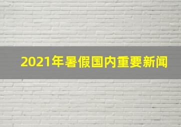 2021年暑假国内重要新闻