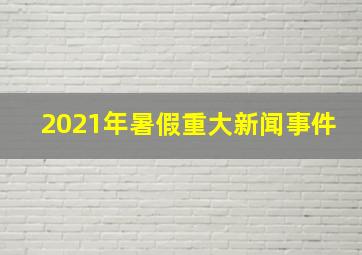 2021年暑假重大新闻事件