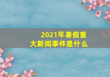 2021年暑假重大新闻事件是什么