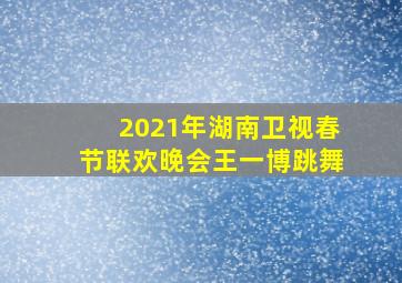 2021年湖南卫视春节联欢晚会王一博跳舞