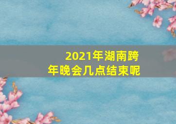 2021年湖南跨年晚会几点结束呢