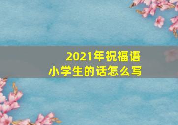 2021年祝福语小学生的话怎么写