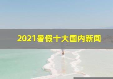 2021暑假十大国内新闻