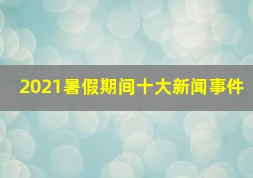 2021暑假期间十大新闻事件