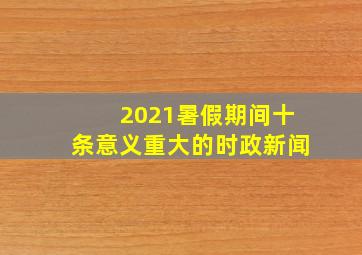 2021暑假期间十条意义重大的时政新闻