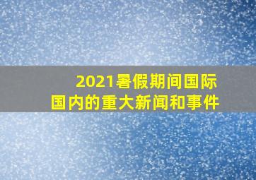 2021暑假期间国际国内的重大新闻和事件