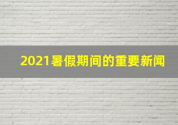 2021暑假期间的重要新闻