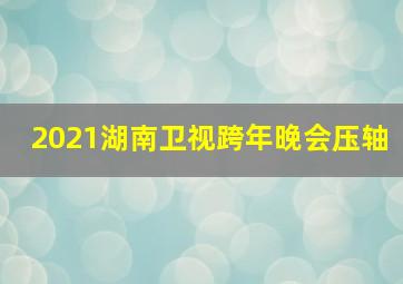 2021湖南卫视跨年晚会压轴