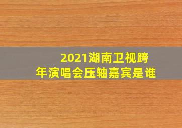 2021湖南卫视跨年演唱会压轴嘉宾是谁