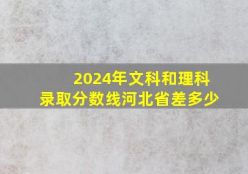 2024年文科和理科录取分数线河北省差多少