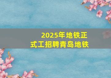 2025年地铁正式工招聘青岛地铁