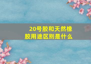 20号胶和天然橡胶用途区别是什么