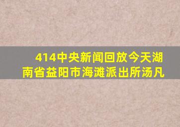 414中央新闻回放今天湖南省益阳市海滩派出所汤凡