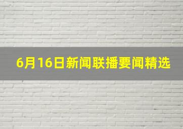 6月16日新闻联播要闻精选