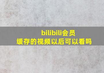 bilibili会员缓存的视频以后可以看吗