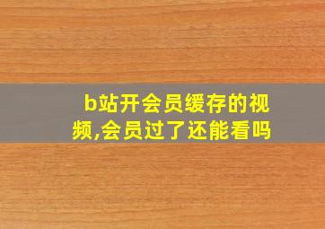 b站开会员缓存的视频,会员过了还能看吗