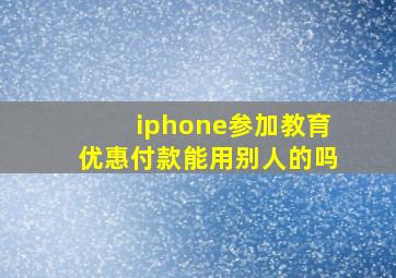 iphone参加教育优惠付款能用别人的吗