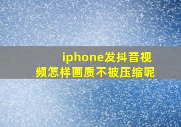 iphone发抖音视频怎样画质不被压缩呢