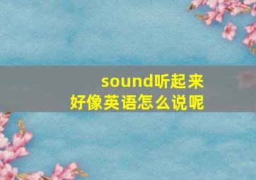 sound听起来好像英语怎么说呢