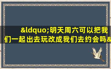 “明天周六可以把我们一起出去玩改成我们去约会吗”