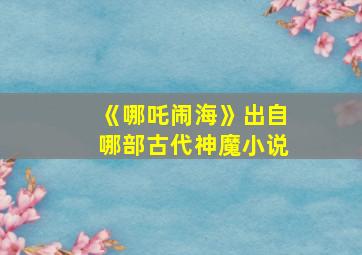 《哪吒闹海》出自哪部古代神魔小说