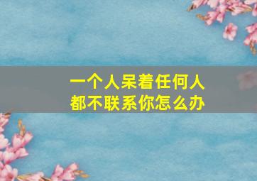 一个人呆着任何人都不联系你怎么办