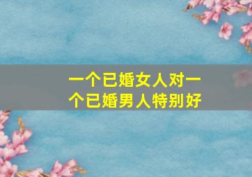 一个已婚女人对一个已婚男人特别好