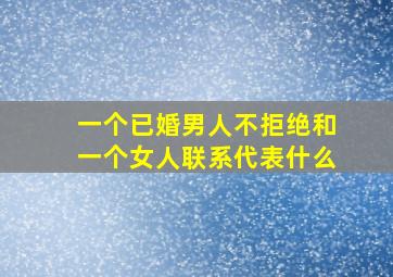 一个已婚男人不拒绝和一个女人联系代表什么