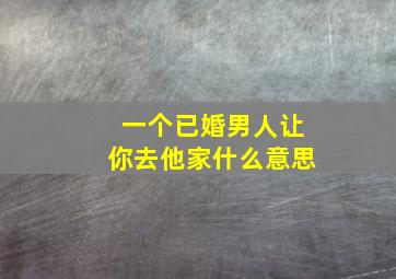 一个已婚男人让你去他家什么意思