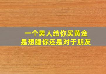 一个男人给你买黄金是想睡你还是对于朋友