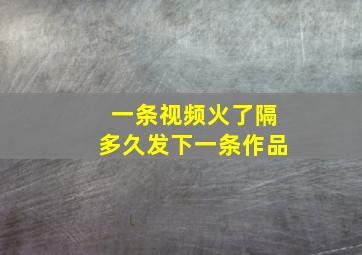 一条视频火了隔多久发下一条作品