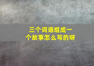 三个词语组成一个故事怎么写的呀